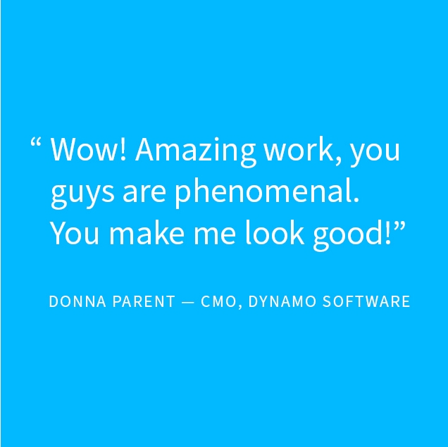 Testimonial: Wow! Amazing work, you guys are phenomenal. You make me look good! Donna Parent - CMO, Dynamo Software